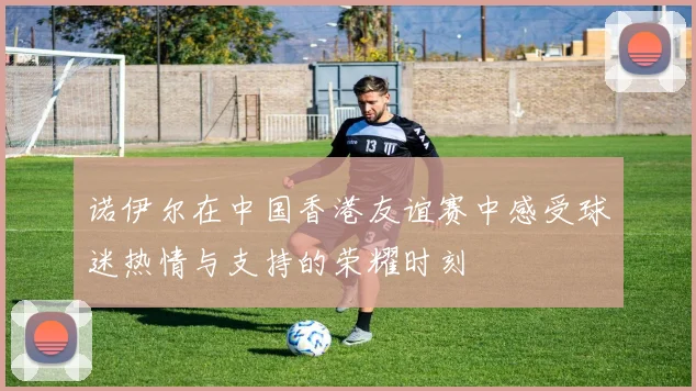 诺伊尔在中国香港友谊赛中感受球迷热情与支持的荣耀时刻