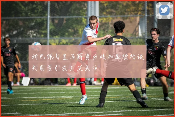 姆巴佩与皇马薪资分歧加剧续约谈判前景引发广泛关注