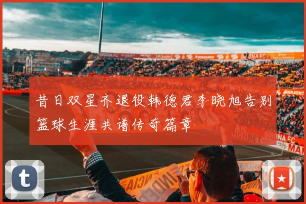 昔日双星齐退役韩德君李晓旭告别篮球生涯共谱传奇篇章