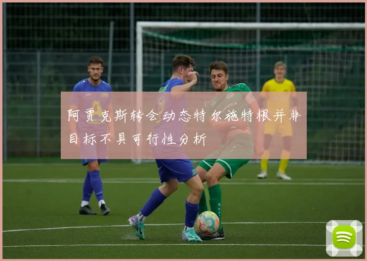 阿贾克斯转会动态特尔施特根并非目标不具可行性分析