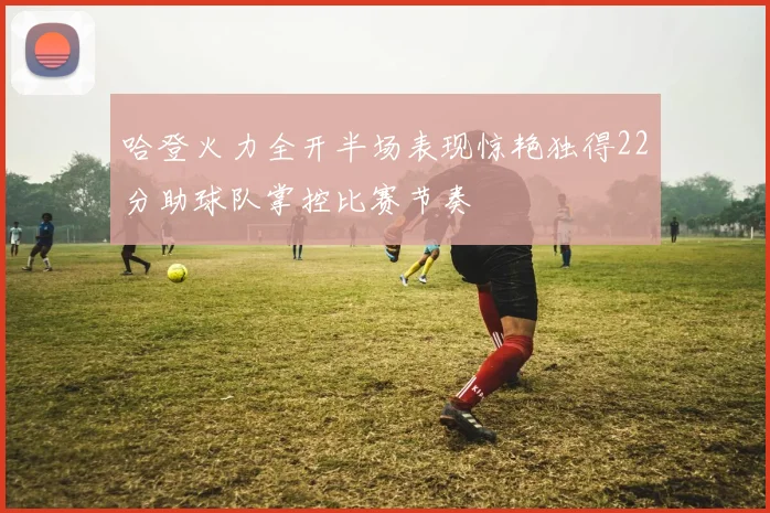 哈登火力全开半场表现惊艳独得22分助球队掌控比赛节奏