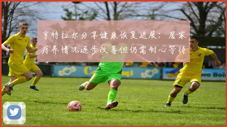 亨特拉尔分享健康恢复进展：居家疗养情况逐步改善但仍需耐心等待
