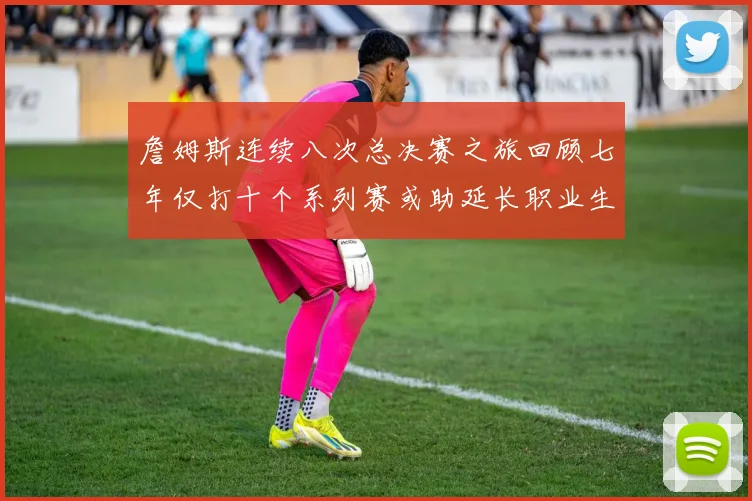 詹姆斯连续八次总决赛之旅回顾七年仅打十个系列赛或助延长职业生涯