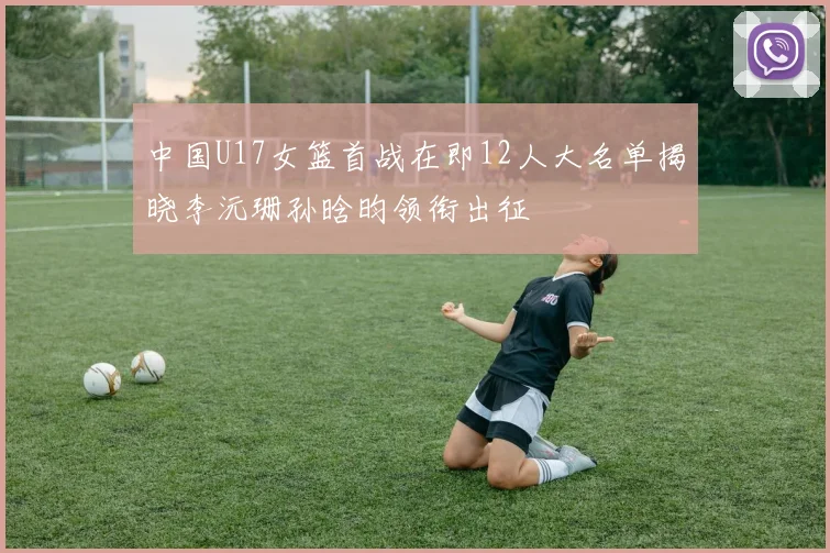 中国U17女篮首战在即12人大名单揭晓李沅珊孙晗昀领衔出征