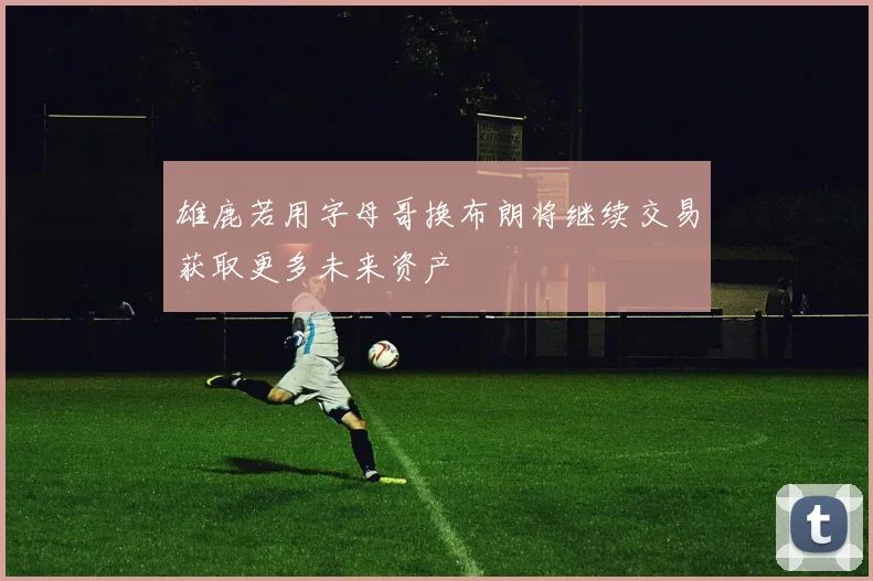 雄鹿若用字母哥换布朗将继续交易获取更多未来资产