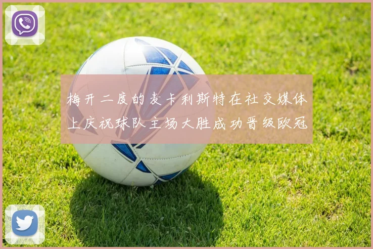 梅开二度的麦卡利斯特在社交媒体上庆祝球队主场大胜成功晋级欧冠16强