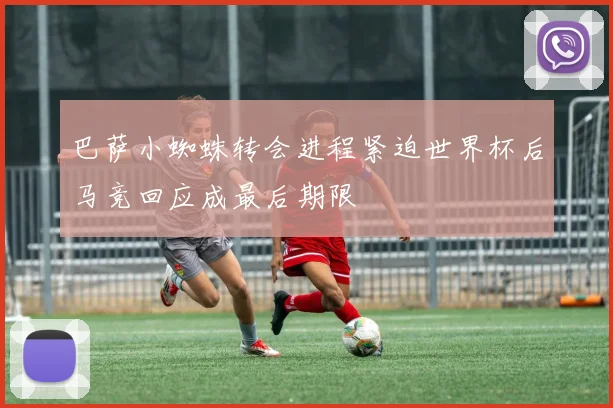 巴萨小蜘蛛转会进程紧迫世界杯后马竞回应成最后期限