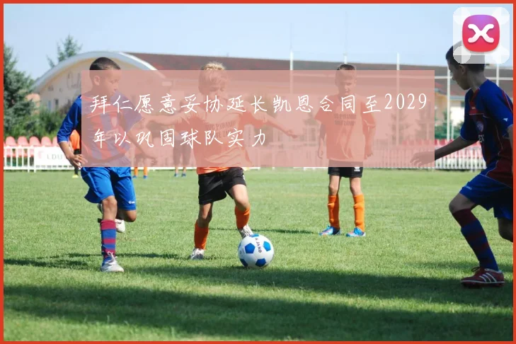 拜仁愿意妥协延长凯恩合同至2029年以巩固球队实力