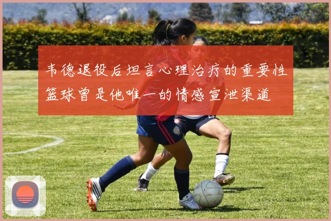 韦德退役后坦言心理治疗的重要性篮球曾是他唯一的情感宣泄渠道