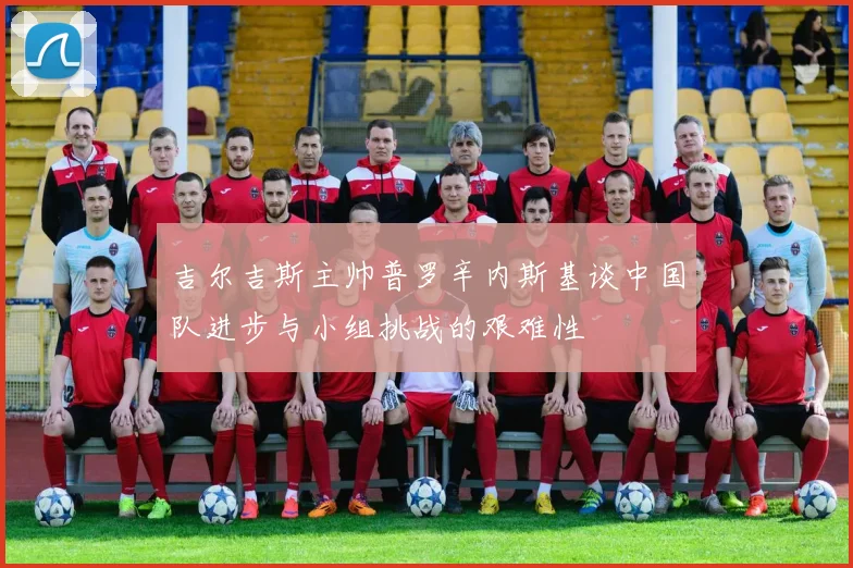 吉尔吉斯主帅普罗辛内斯基谈中国队进步与小组挑战的艰难性