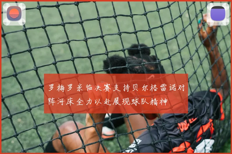 罗梅罗亲临决赛支持贝尔格雷诺对阵河床全力以赴展现球队精神