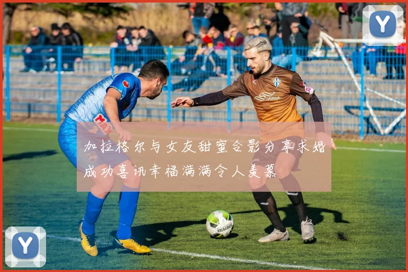 加拉格尔与女友甜蜜合影分享求婚成功喜讯幸福满满令人羡慕