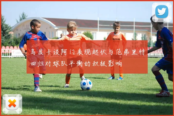 乌度卡谈阿门表现起伏与范弗里特回归对球队平衡的积极影响