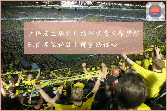 卢伟谈主场失利的积极意义希望球队在客场轻装上阵重拾信心