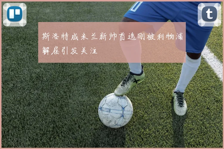 斯洛特成米兰新帅首选刚被利物浦解雇引发关注