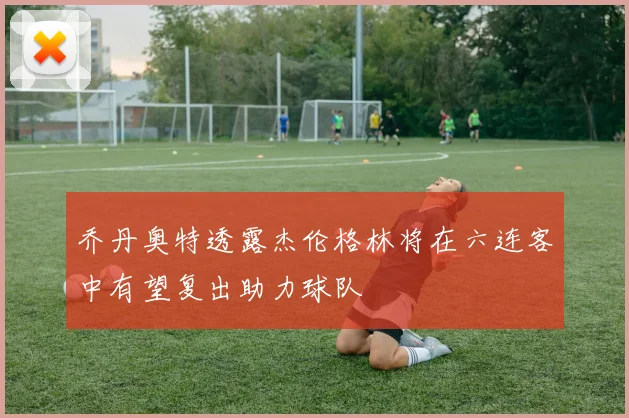 乔丹奥特透露杰伦格林将在六连客中有望复出助力球队
