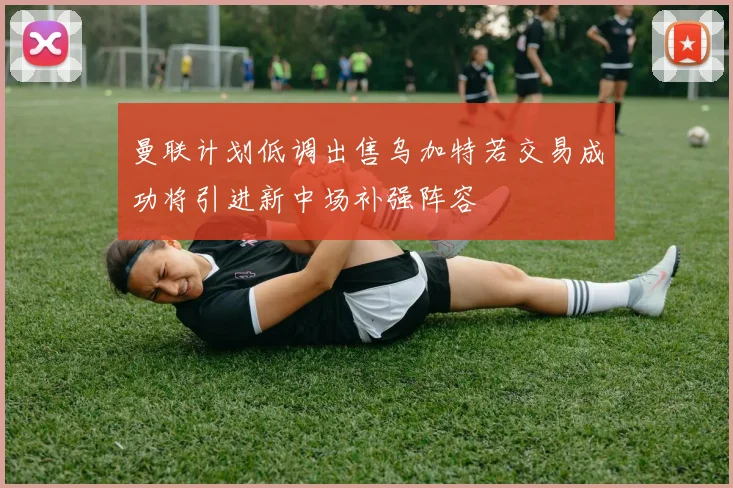 曼联计划低调出售乌加特若交易成功将引进新中场补强阵容
